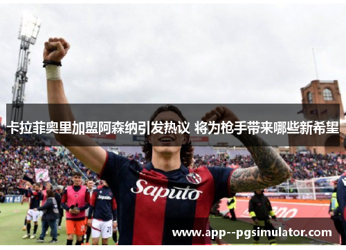 卡拉菲奥里加盟阿森纳引发热议 将为枪手带来哪些新希望