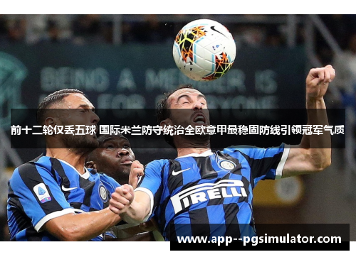 前十二轮仅丢五球 国际米兰防守统治全欧意甲最稳固防线引领冠军气质