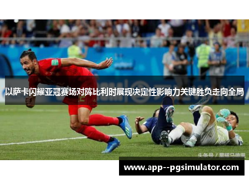 以萨卡闪耀亚冠赛场对阵比利时展现决定性影响力关键胜负走向全局